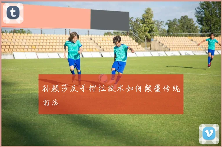 孙颖莎反手拧拉技术如何颠覆传统打法