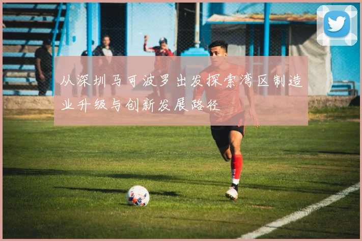 从深圳马可波罗出发探索湾区制造业升级与创新发展路径