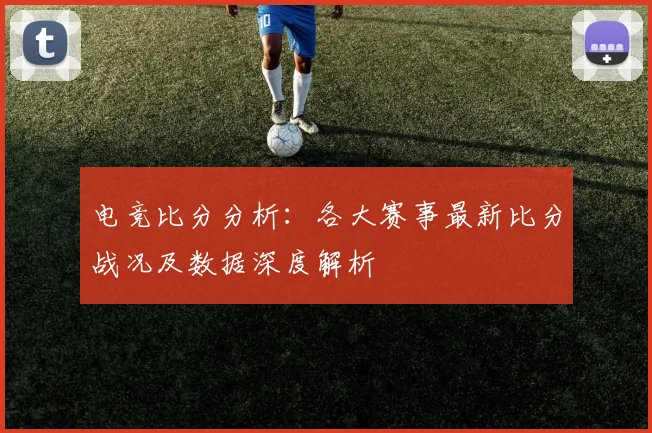电竞比分分析：各大赛事最新比分战况及数据深度解析