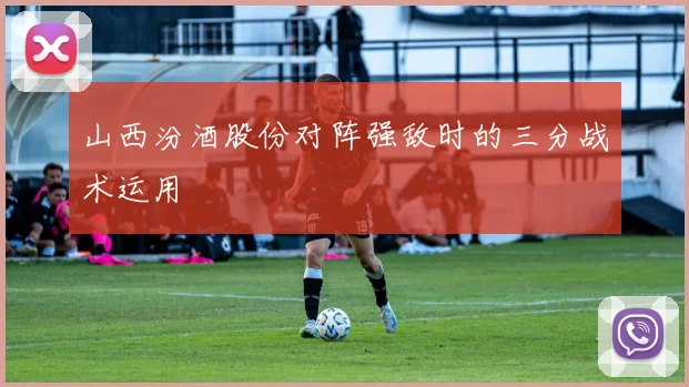 山西汾酒股份对阵强敌时的三分战术运用
