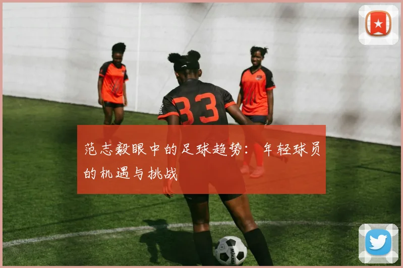 范志毅眼中的足球趋势：年轻球员的机遇与挑战