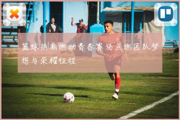 篮球热潮燃动青春赛场点燃团队梦想与荣耀征程