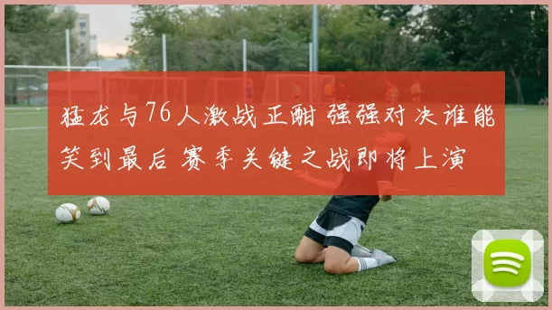 猛龙与76人激战正酣 强强对决谁能笑到最后 赛季关键之战即将上演