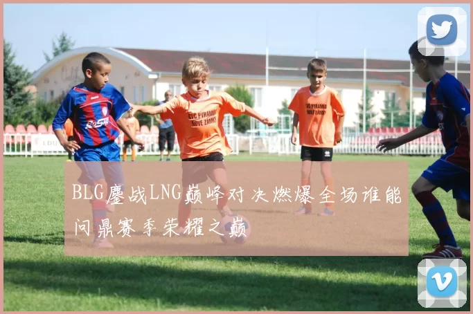 BLG鏖战LNG巅峰对决燃爆全场谁能问鼎赛季荣耀之巅