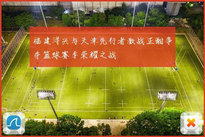 福建浔兴与天津先行者激战正酣争夺篮球赛季荣耀之战