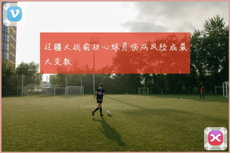 辽疆大战前核心球员伤病风险成最大变数