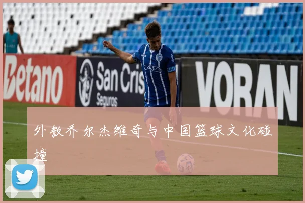 外教乔尔杰维奇与中国篮球文化碰撞