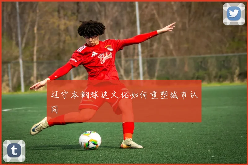 辽宁本钢球迷文化如何重塑城市认同
