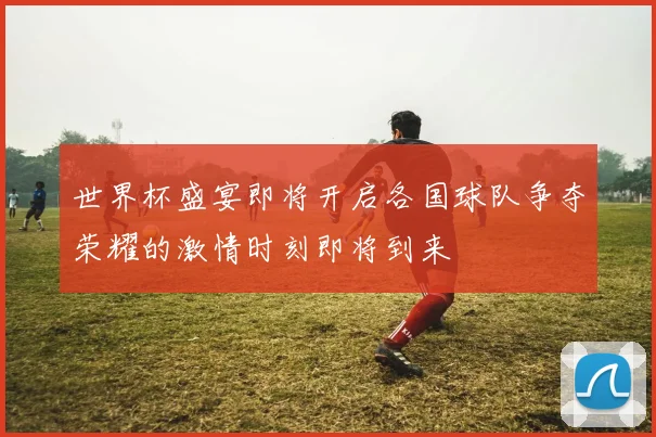 世界杯盛宴即将开启各国球队争夺荣耀的激情时刻即将到来