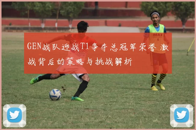 GEN战队迎战T1争夺总冠军荣誉 激战背后的策略与挑战解析